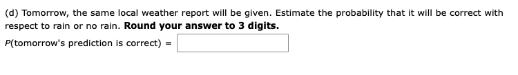 (d) Tomorrow, the same local weather report will be given. Estimate the probability that it will be correct with
respect to rain or no rain. Round your answer to 3 digits.
P(tomorrow's prediction is correct) =