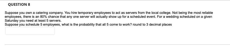 QUESTION 8
Suppose you own a catering company. You hire temporary employees to act as servers from the local college. Not being the most reliable
employees, there is an 80% chance that any one server will actually show up for a scheduled event. For a wedding scheduled on a given
Saturday you need at least 5 servers.
Suppose you schedule 5 employees, what is the probability that all 5 come to work? round to 3 decimal places