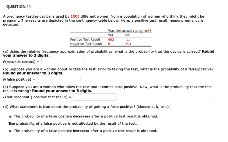 QUESTION 11
A pregnancy testing device is used by 1000 different women from a population of women who think they might be
pregnant. The results are depicted in the contingency table below. Here, a positive test result means pregnancy is
detected.
Positive Test Result
Negative Test Result
Was she actually pregnant?
Yes
482
6
No
11
501
(a) Using the relative frequency approximation of probabilities, what is the probability that the device is correct? Round
your answer to 3 digits.
P(result is correct) =
(b) Suppose you are a woman about to take the test. Prior to taking the test, what is the probability of a false-positive?
Round your answer to 3 digits.
P(false positive) =
(c) Suppose you are a woman who takes the test and it comes back positive. Now, what is the probability that the test
result is wrong? Round your answer to 3 digits.
P(not pregnant | positive test result) =
(d) What statement is true about the probability of getting a false positive? (choose a, b, or c)
a. The probability of a false positive decreases after a positive test result is obtained.
The probability of a false positive is not affected by the result of the test.
c. The probability of a false positive increases after a positive test result is obtained.