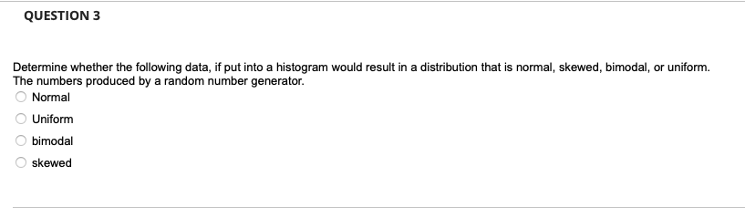 QUESTION 3
Determine whether the following data, if put into a histogram would result in a distribution that is normal, skewed, bimodal, or uniform.
The numbers produced by a random number generator.
Normal
Uniform
bimodal
skewed
00