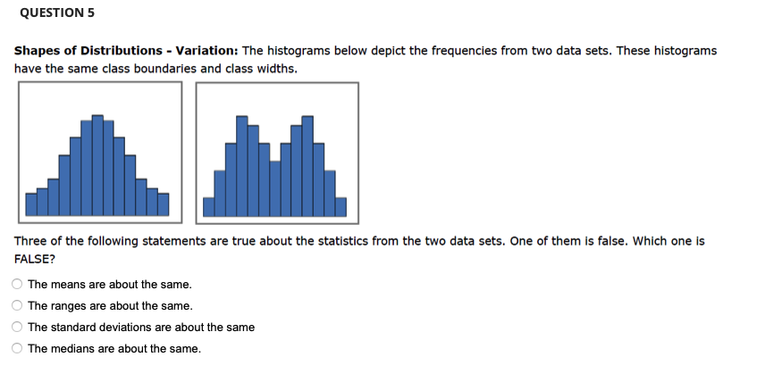 QUESTION 5
Shapes of Distributions - Variation: The histograms below depict the frequencies from two data sets. These histograms
have the same class boundaries and class widths.
Three of the following statements are true about the statistics from the two data sets. One of them is false. Which one is
FALSE?
The means are about the same.
The ranges are about the same.
The standard deviations are about the same
The medians are about the same.