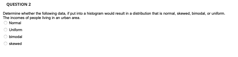 QUESTION 2
Determine whether the following data, if put into a histogram would result in a distribution that is normal, skewed, bimodal, or uniform.
The incomes of people living in an urban area.
O Normal
Uniform
bimodal
skewed