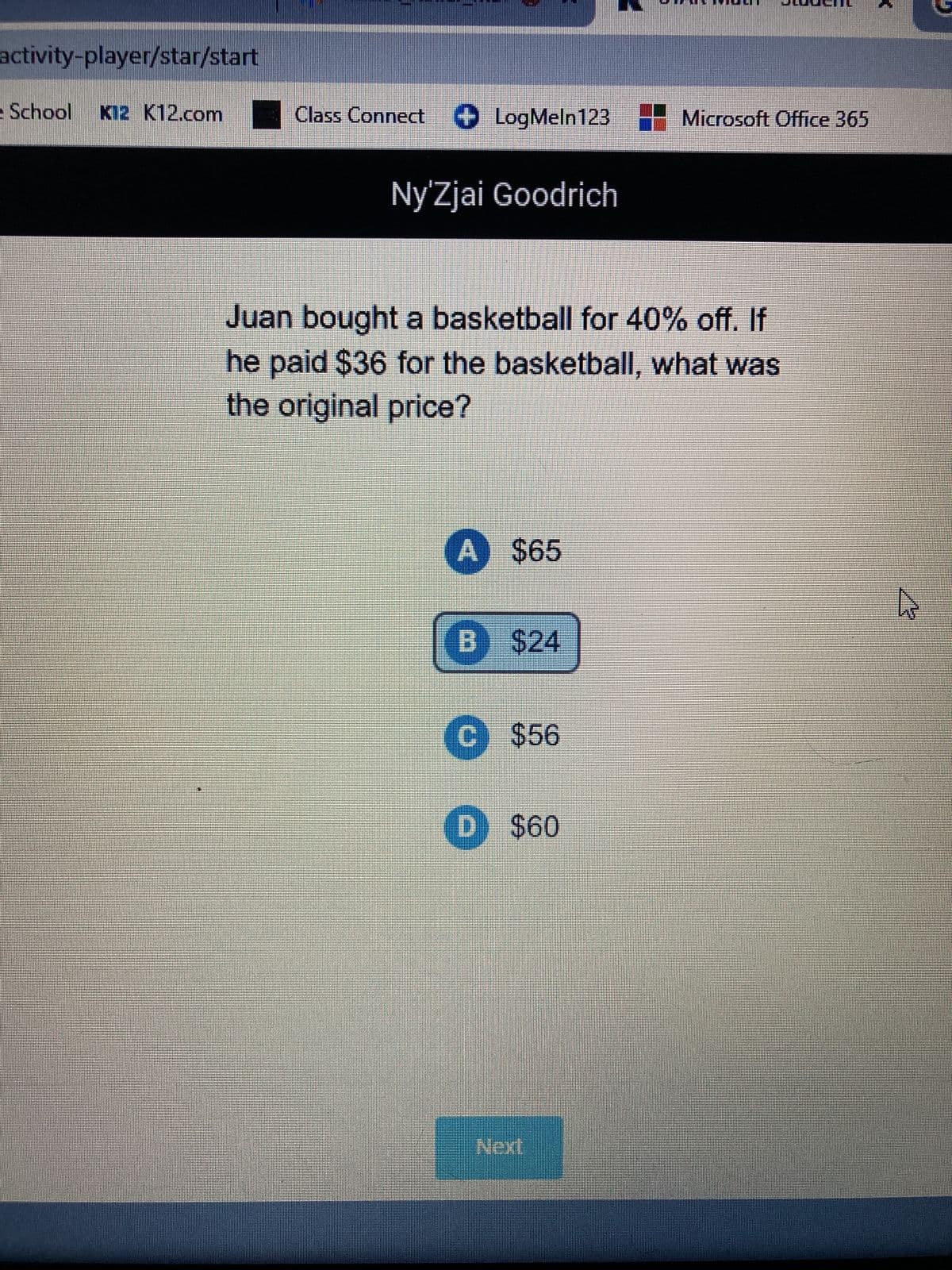 activity-player/star/start
School K12 K12.com Class Connect LogMeln123 Microsoft Office 365
Ny'Zjai Goodrich
Juan bought a basketball for 40% off. If
he paid $36 for the basketball, what was
the original price?
A
$65
B $24
C $56
D) $60
Next
N