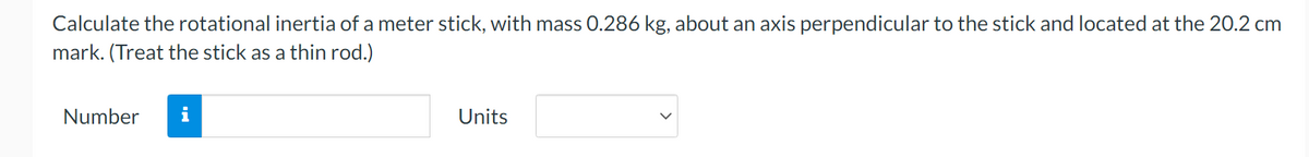 Calculate the rotational inertia of a meter stick, with mass 0.286 kg, about an axis perpendicular to the stick and located at the 20.2 cm
mark. (Treat the stick as a thin rod.)
Number
Units