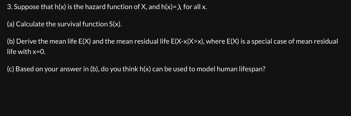 3. Suppose that h(x) is the hazard function of X, and h(x)=\ for all x.
(a) Calculate the survival function S(x).
(b) Derive the mean life E(X) and the mean residual life E(X-x|X>x), where E(X) is a special case of mean residual
life with x=0.
(c) Based on your answer in (b), do you think h(x) can be used to model human lifespan?