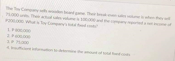 The Toy Company sells wooden board game. Their break-even sales volume is when they sell
75,000 units. Their actual sales volume is 100,000 and the company reported a net income of
P200,000. What is Toy Company's total fixed costs?
1. P 800,000
2. P 600,000
3. P 75,000
4. Insufficient information to determine the amount of total fixed costs
