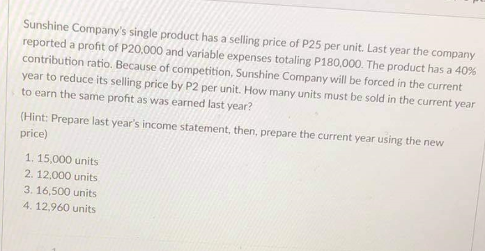 Sunshine Company's single product has a selling price of P25 per unit. Last year the company
reported a profit of P20,000 and variable expenses totaling P180,000. The product has a 40%
contribution ratio. Because of competition, Sunshine Company will be forced in the current
year to reduce its selling price by P2 per unit. How many units must be sold in the current year
to earn the same profit as was earned last year?
(Hint: Prepare last year's income statement, then, prepare the current year using the new
price)
1. 15,000 units
2. 12,000 units
3. 16,500 units
4. 12,960 units

