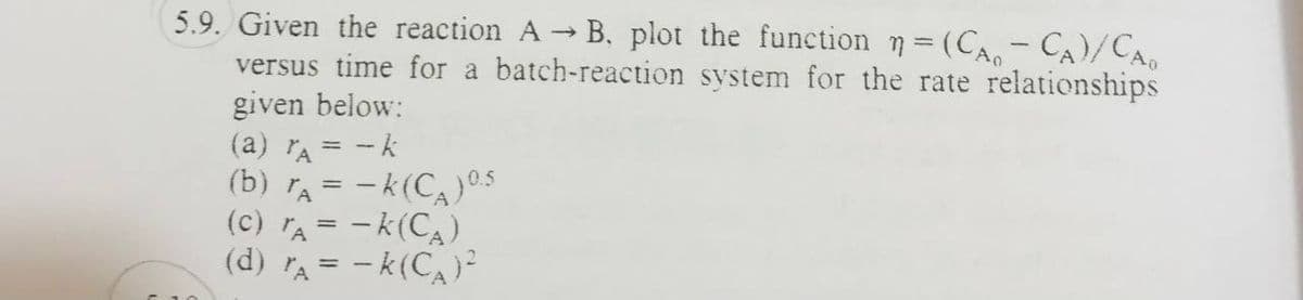 5.9. Given the reaction A → B. plot the function n = (CA - CA)/CAO
versus time for a batch-reaction system for the rate relationships
given below:
(a) A = -k
(b) A = -K(C) 0.5
(C) TA= -K (CA),
(d) r₁ = -k(C₁)²