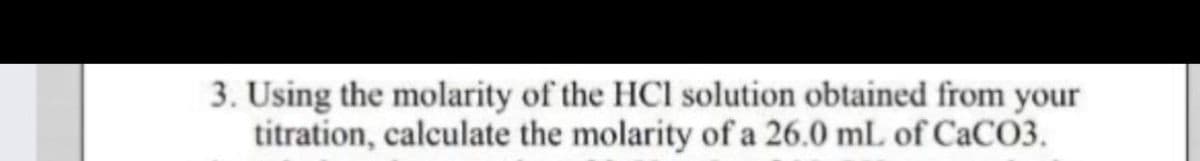 3. Using the molarity of the HCl solution obtained from your
titration, calculate the molarity of a 26.0 mL of CaC03.
