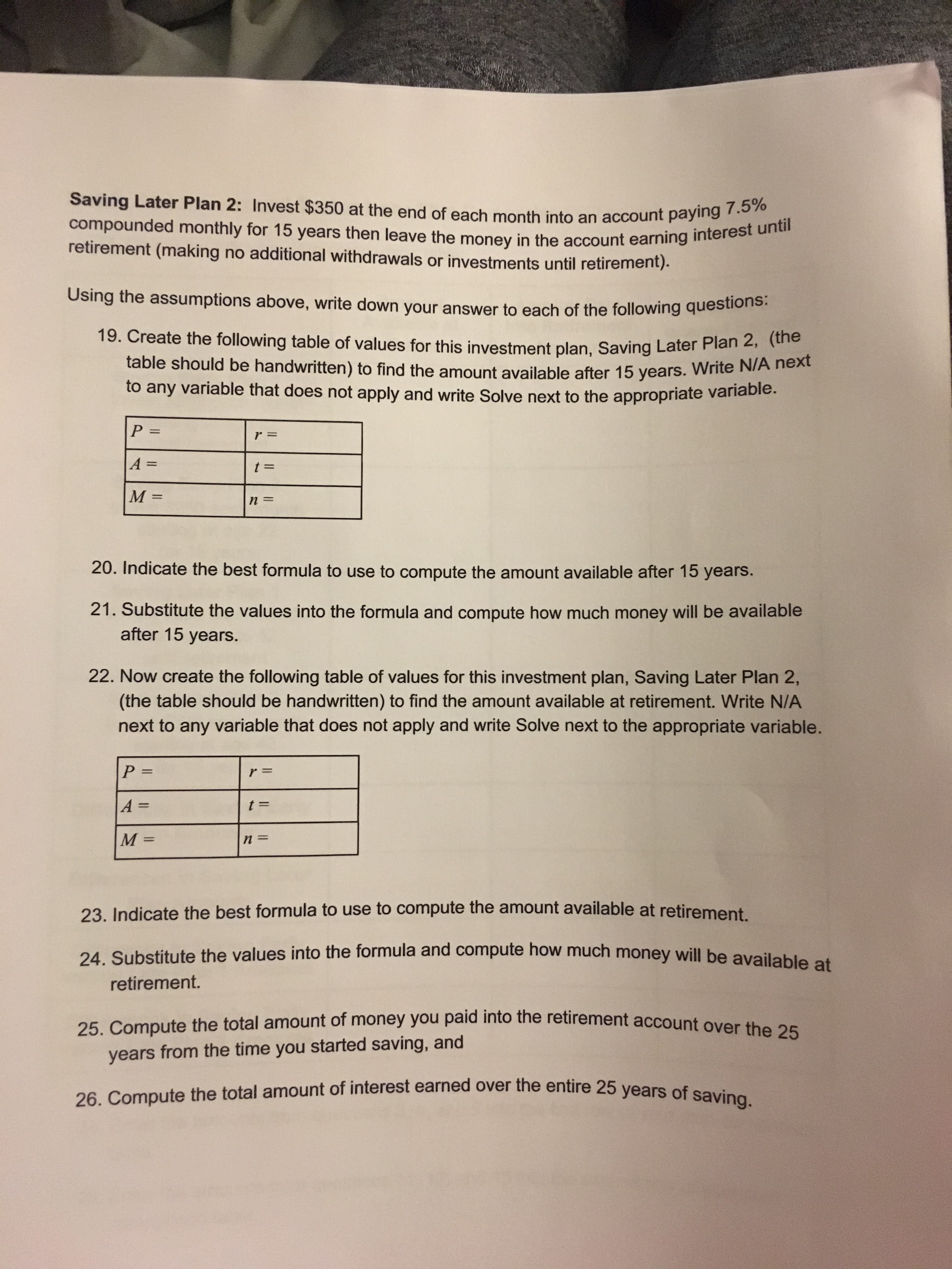 Saving Later Plan 2: Invest $350 at the end of each month into an account paying 7.5%
compounded monthly for 15 years then leave the money in the account earning interest until
retirement (making no additional withdrawals or investments until retirement).
Using the assumptions above, write down your answer to each of the following questions.
19. Create the following table of values for this investment plan. Saving Later Plan 2, tuho
table should be handwritten) to find the amount available after 15 years. Write N/A next
to any variable that does not apply and write Solve next to the appropriate varlable.
P%3D
r =
A =
M =
n =
20. Indicate the best formula to use to compute the amount available after 15 years.
21. Substitute the values into the formula and compute how much money will be available
after 15 years.
