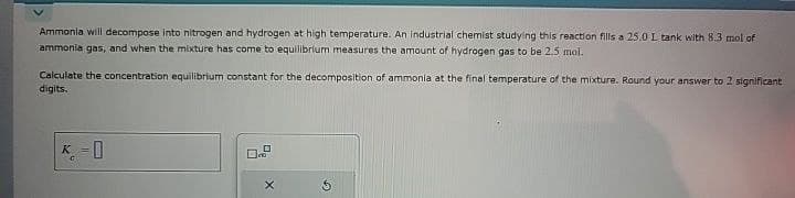 Ammonia will decompose into nitrogen and hydrogen at high temperature. An industrial chemist studying this reaction fills a 25.0 L tank with 8.3 mol of
ammonia gas, and when the mixture has come to equilibrium measures the amount of hydrogen gas to be 2.5 mol.
Calculate the concentration equilibrium constant for the decomposition of ammonia at the final temperature of the mixture. Round your answer to 2 significant
digits.
C