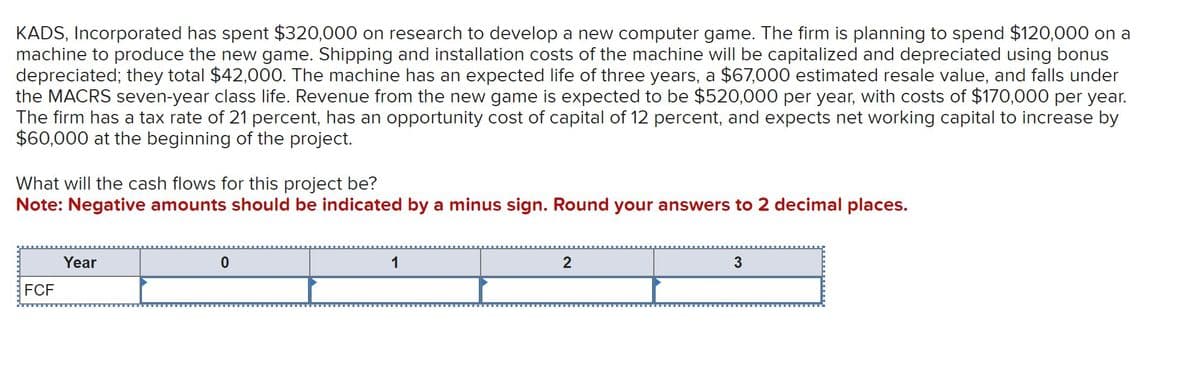 KADS, Incorporated has spent $320,000 on research to develop a new computer game. The firm is planning to spend $120,000 on a
machine to produce the new game. Shipping and installation costs of the machine will be capitalized and depreciated using bonus
depreciated; they total $42,000. The machine has an expected life of three years, a $67,000 estimated resale value, and falls under
the MACRS seven-year class life. Revenue from the new game is expected to be $520,000 per year, with costs of $170,000 per year.
The firm has a tax rate of 21 percent, has an opportunity cost of capital of 12 percent, and expects net working capital to increase by
$60,000 at the beginning of the project.
What will the cash flows for this project be?
Note: Negative amounts should be indicated by a minus sign. Round your answers to 2 decimal places.
Year
FCF
0
1
2
3