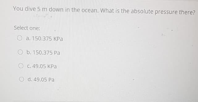 You dive 5 m down in the ocean. What is the absolute pressure there?
Select one:
O a. 150.375 KPa
O b. 150.375 Pa
O C. 49.05 KPa
O d. 49.05 Pa
