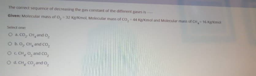 The correct sequence of decreasing the gas constant of the different gases is
Given: Molecular mass of O, = 32 Kg/Kmol, Molecular mass of CO, 44 Kg/Kmol and Molecular mass of CH 16 Kg/Kmol
Select one:
O a. co, CH, and O,
O b.0, CH, and co,
OC CH, 0, and co,
O d. CH, Co, and O,
