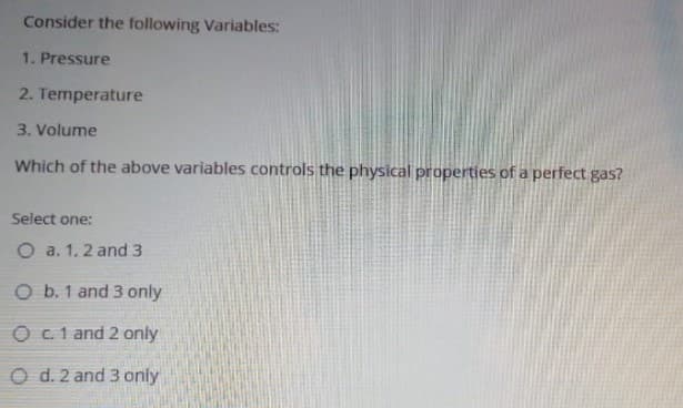 Consider the following Variables:
1. Pressure
2. Temperature
3. Volume
Which of the above variables controls the physical properties of a perfect gas?
Select one:
O a. 1, 2 and 3
O b. 1 and 3 only
O c.1 and 2 only
O d. 2 and 3 only
