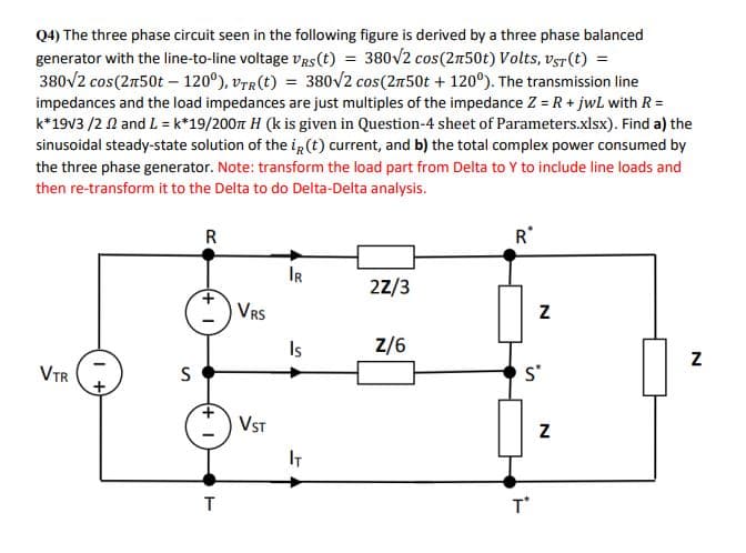 Q4) The three phase circuit seen in the following figure is derived by a three phase balanced
generator with the line-to-line voltage vRs(t) = 380V2 cos(2n50t) Volts, vsr(t) =
380V2 cos(2n50t – 120°), vrr(t) = 380/2 cos(2n50t + 120°). The transmission line
impedances and the load impedances are just multiples of the impedance Z = R + jwL with R=
k*19v3 /2 1 and L = k*19/200t H (k is given in Question-4 sheet of Parameters.xlsx). Find a) the
sinusoidal steady-state solution of the ig(t) current, and b) the total complex power consumed by
the three phase generator. Note: transform the load part from Delta to Y to include line loads and
then re-transform it to the Delta to do Delta-Delta analysis.
R
R*
IR
22/3
VRS
Is
Z/6
VTR
S
s*
VST
IT
T'
