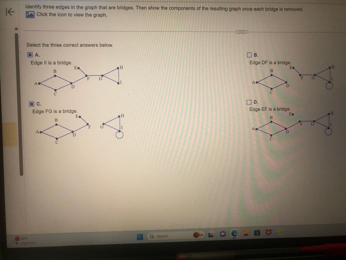 K
Identify three edges in the graph that are bridges. Then show the components of the resulting graph once each bridge is removed.
Click the icon to view the graph.
Select the three correct answers below.
A.
Edge II is a bridge.
B
A
69°F
Light rain
с
A
C.
Edge FG is a bridge.
Ea
B
Ea
C
D
D
F G
F
G
H
I
H
I
Q Search
***
B.
Edge DF is a bridge.
B
Ea
LDC-
Ac
А
C
☐D.
Edge EF is a bridge.
E.
B
Ас
C
D
D
D
F
G
F G
H