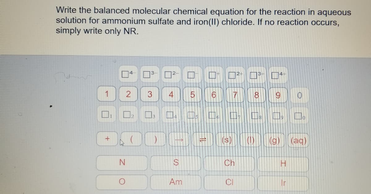 Write the balanced molecular chemical equation for the reaction in aqueous
solution for ammonium sulfate and iron(lI) chloride. If no reaction occurs,
simply write only NR.
14-
3-
14+
4
9.
(s)
(1)
(g)
(aq)
Ch
H.
Am
CI
Ir
11
LO
3.
