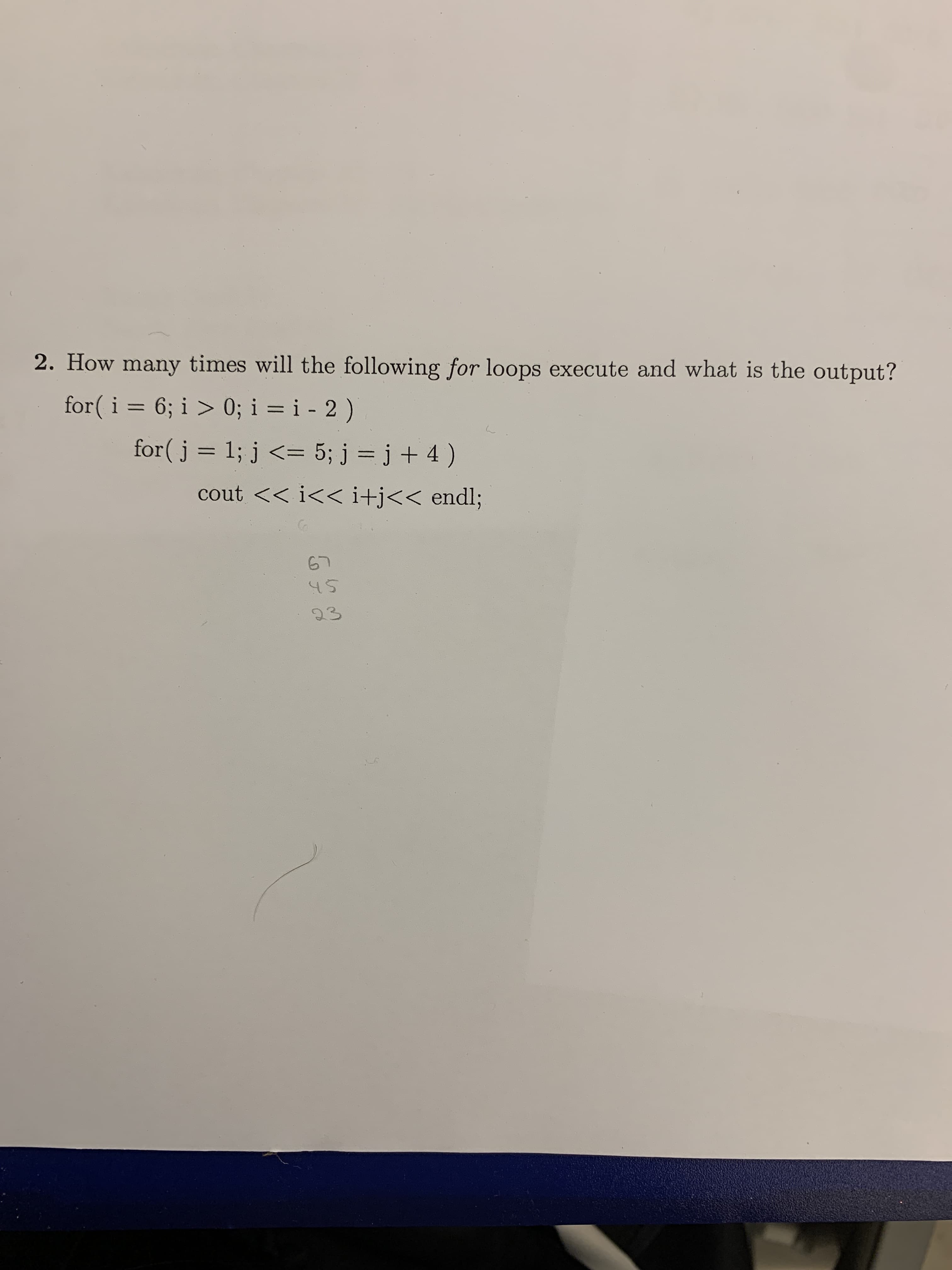 2. How many times will the following for loops execute and what is the output?
for( i = 6; i > 0; i = i - 2 )
1; j < 5; j = j + 4 )
for(j
cout << i<< i+j<< endl;
67
23
