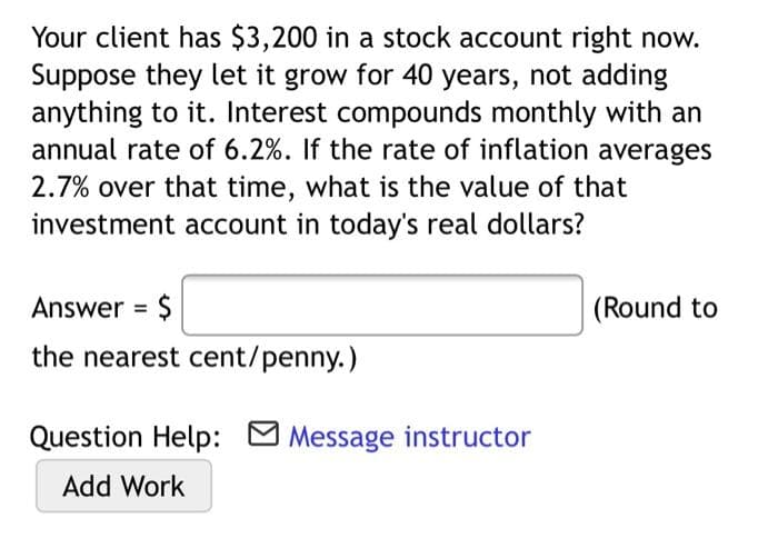 Your client has $3,200 in a stock account right now.
Suppose they let it grow for 40 years, not adding
anything to it. Interest compounds monthly with an
annual rate of 6.2%. If the rate of inflation averages
2.7% over that time, what is the value of that
investment account in today's real dollars?
Answer = $
(Round to
the nearest cent/penny.)
Question Help: M Message instructor
Add Work
