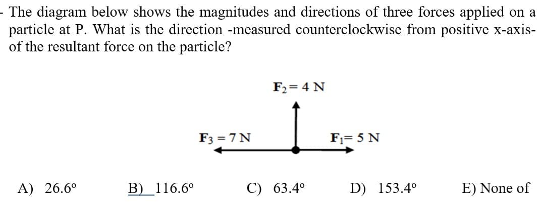 - The diagram below shows the magnitudes and directions of three forces applied on a
particle at P. What is the direction -measured counterclockwise from positive x-axis-
of the resultant force on the particle?
F2= 4 N
F3 = 7 N
F1= 5 N
A) 26.6°
В) 116.6°
С) 63.4°
D) 153.4°
E) None of
