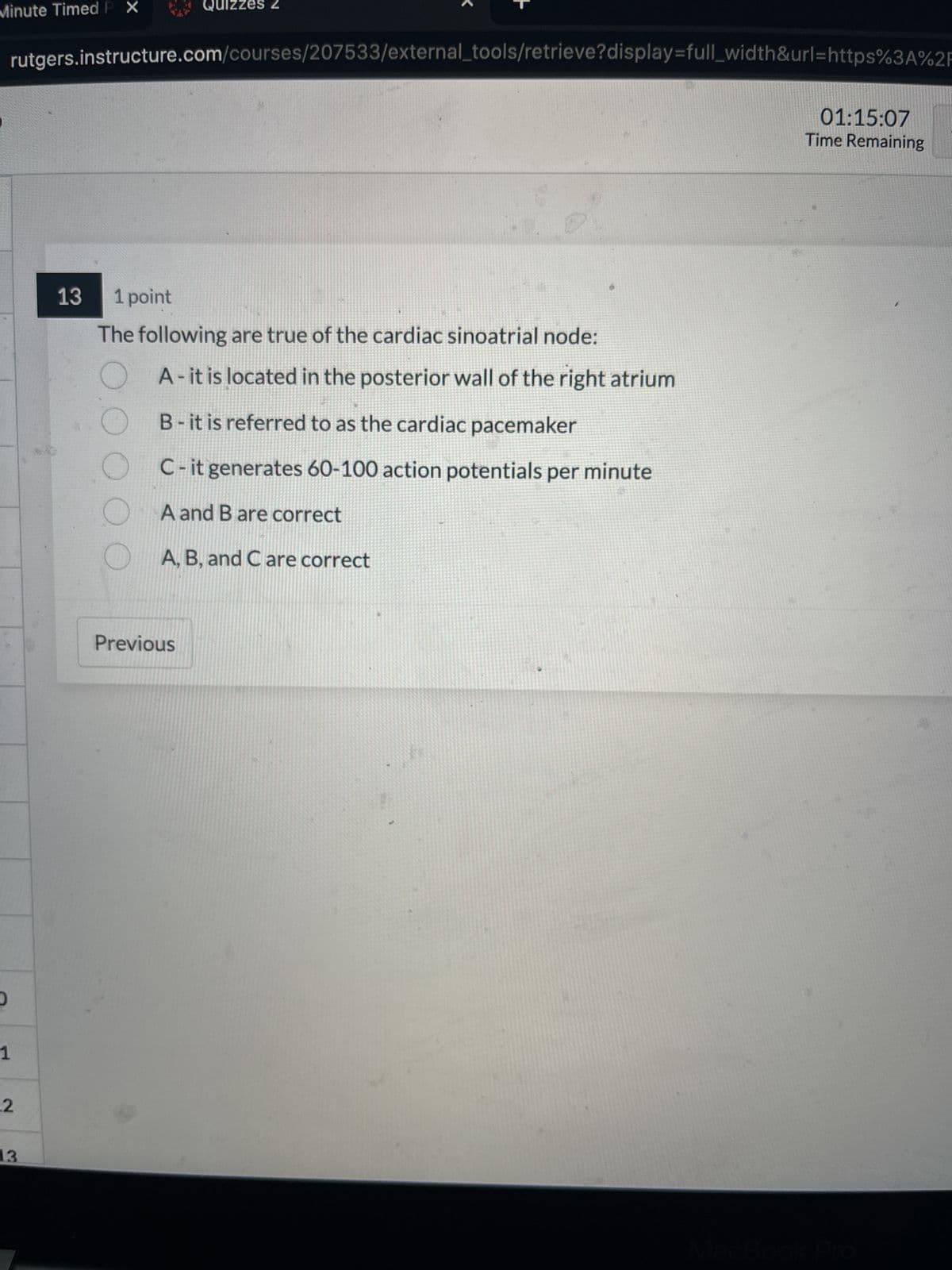 Minute Timed P X
5
1
rutgers.instructure.com/courses/207533/external_tools/retrieve?display=full_width&url=https%3A%2F
2
13
13
Quizzes Z
1 point
The following are true of the cardiac sinoatrial node:
000
A- it is located in the posterior wall of the right atrium
B- it is referred to as the cardiac pacemaker
C-it generates 60-100 action potentials per minute
A and B are correct
A, B, and C are correct
Previous
01:15:07
Time Remaining