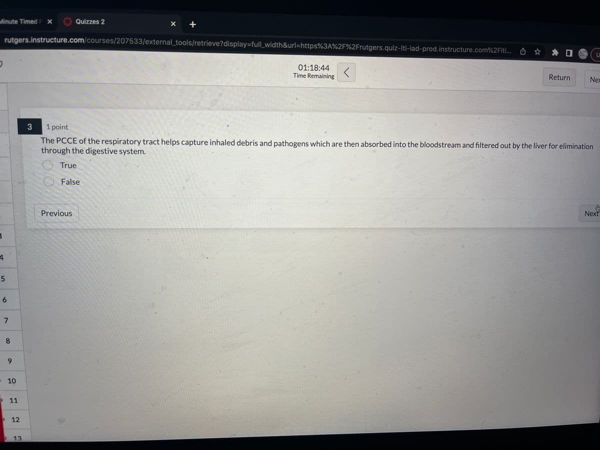 Minute Timed PX
B
4
5
6
rutgers.instructure.com/courses/207533/external_tools/retrieve?display=full_width&url=https%3A%2F%2Frutgers.quiz-Iti-iad-prod.instructure.com%2Flti...
7
8
9
10
11
12
13.
3
Quizzes 2
X
Previous
+
01:18:44 <
Time Remaining
Return
1 point
The PCCE of the respiratory tract helps capture inhaled debris and pathogens which are then absorbed into the bloodstream and filtered out by the liver for elimination
through the digestive system.
True
False
U
Nex
d
Next