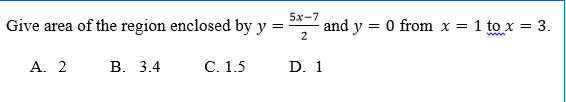 5x-7
Give area of the region enclosed by y =
and y = 0 from x = 1 to x = 3.
A. 2
В. 3.4
C. 1.5
D. 1
