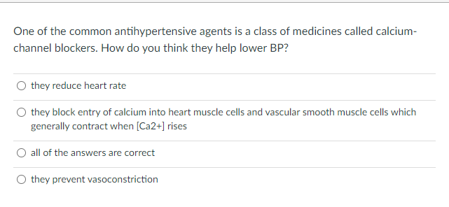 One of the common antihypertensive agents is a class of medicines called calcium-
channel blockers. How do you think they help lower BP?
O they reduce heart rate
they block entry of calcium into heart muscle cells and vascular smooth muscle cells which
generally contract when [Ca2+] rises
O all of the answers are correct
O they prevent vasoconstriction
