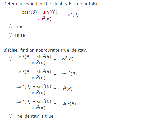 Determine whether the identity is true or false.
cos?(0) – sin2(0) - sin?(@)
1 - tan?(0)
O True
O False
If false, find an appropriate true identity.
cos?(0) – sin2(0)
1 - tan?(0)
cos?(e) – sin?(0)
1 - tan?(0)
cos?(0) – sin2(0) .
1 - tan2(0)
cos?(0)
=
= -cos?(0)
sin?(0)
cos?(0) – sin²(0)
1 - tan?(0)
= -sin?(0)
O The identity is true.
