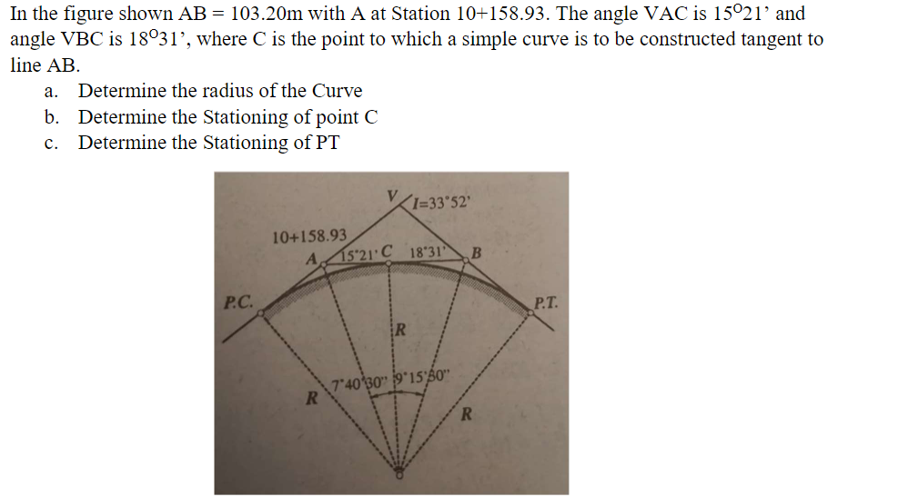 In the figure shown AB = 103.20m with A at Station 10+158.93. The angle VAC is 15°21' and
angle VBC is 18°31', where C is the point to which a simple curve is to be constructed tangent to
line AB.
a. Determine the radius of the Curve
b. Determine the Stationing of point C
Determine the Stationing of PT
с.
KI=33"52'
10+158.93
A 15 21' C 18'31
P.C.
P.T.
740 30" 9*15'$0"
RI
