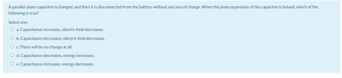 A parallel-plate capacitor is charged, and then it is disconnected from the battery without any loss of charge. When the plate separation of the capacitor is halved, which of the
following is true?
Select one:
O a. Capacitance increases, electric field decreases.
O b. Capacitance decreases, electric field decreases.
c. There will be no change at all.
O d. Capacitance decreases, energy increases.
O e. Capacitance increases, energy decreases.
