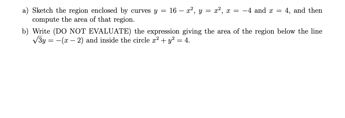 a) Sketch the region enclosed by curves y
compute the area of that region.
16 – x2, y = x², x = -4 and x =
4, and then
b) Write (DO NOT EVALUATE) the expression giving the area of the region below the line
V3y = -(x – 2) and inside the circle x? + y?
= 4.
