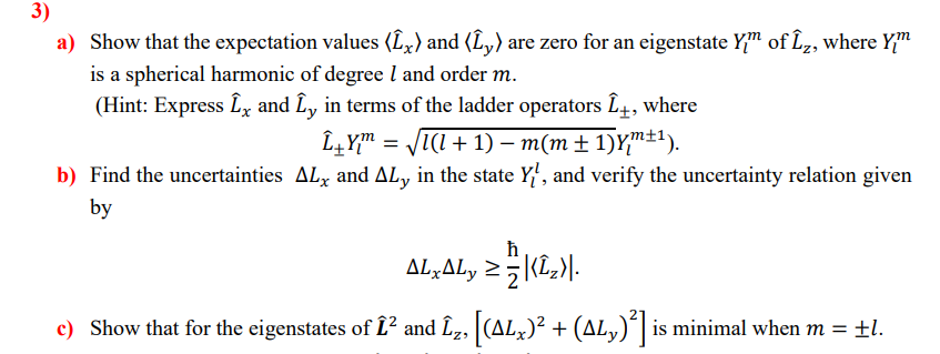 3)
a) Show that the expectation values (L,) and (L,) are zero for an eigenstate Y" of Lz, where Y"
is a spherical harmonic of degree l and order m.
(Hint: Express Lx and L, in terms of the ladder operators L4, where
L4Y" = JI(I + 1) – m(m± 1)Y"±1).
b) Find the uncertainties ALx and AL, in the state Y, and verify the uncertainty relation given
by
AL,ALy 25|(L,)|-
c) Show that for the eigenstates of L² and Î2, |(ALx)²
+ (AL,)ʻ| is minimal when m = ±l.
