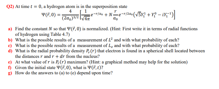 Q2) At time t = 0, a hydrogen atom is in the superposition state
4
Y(7, 0) = :
e-r/ao +Ne-r/2a0(v5Y; + Y° – iY;')|
(2a,)3/2 LV4
do
a) Find the constant N so that Y(7, 0) is normalized. (Hint: First write it in terms of radial functions
of hydrogen using Table 4.7)
b) What is the possible results of a measurement of L? and with what probability of each?
c) What is the possible results of a measurement of L, and with what probability of each?
d) What is the radial probability density P,(r) that electron is found in a spherical shell located between
the distances r and r + dr from the nucleus?
e) At what value of r is P,(r) maximum? (Hint: a graphical method may help for the solution)
f) Given the initial state ¥(†, 0), what is 4(†, t)?
g) How do the answers to (a) to (e) depend upon time?
