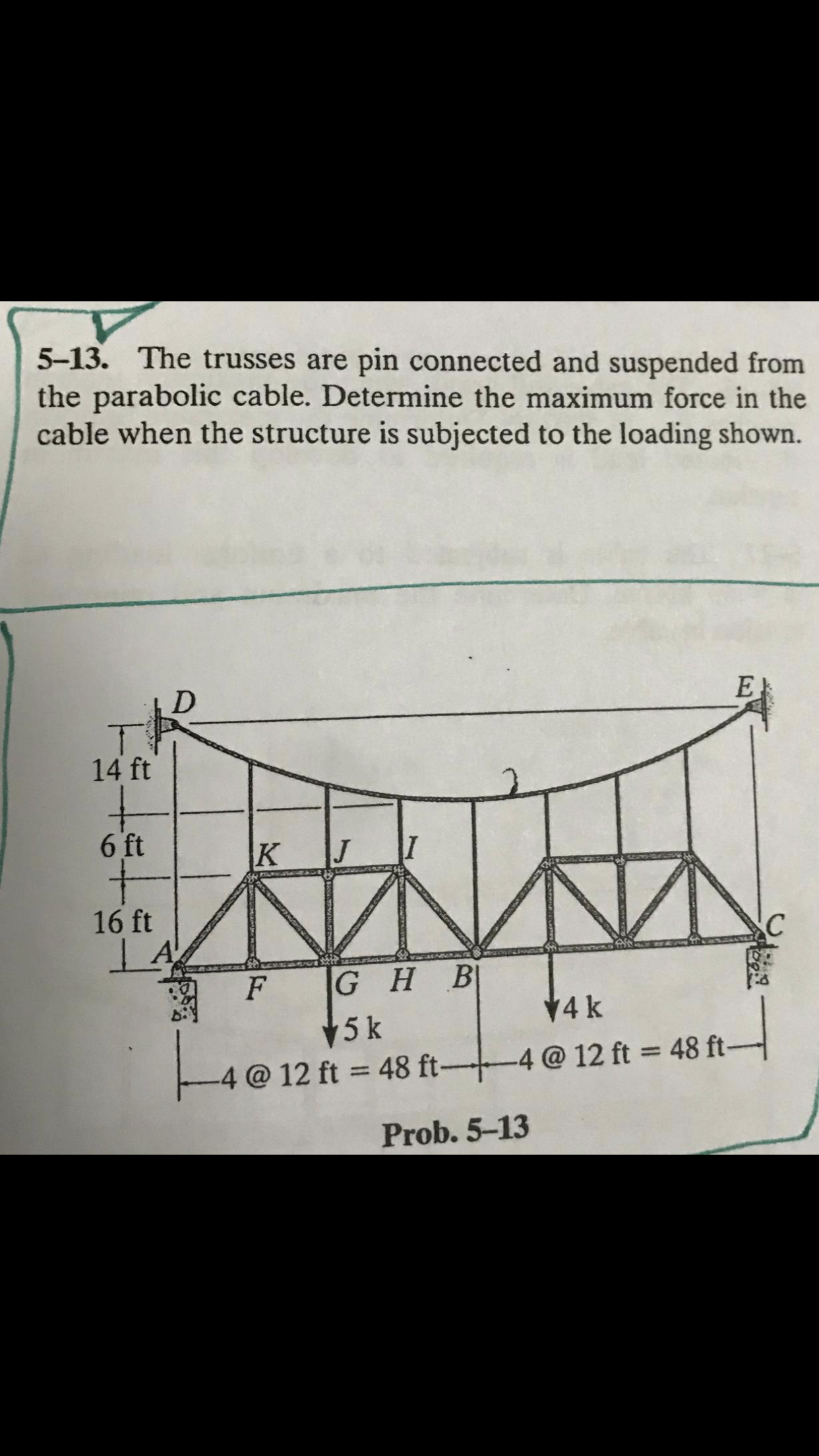 5-13. The trusses are pin connected and suspended from
the parabolic cable. Determine the maximum force in the
cable when the structure is subjected to the loading shown.
14 ft
6 ft
K
16 ft
GHB
V4 k
5 k
-4 @ 12 ft = 48 ft--
-4 @ 12 ft 48 ft-
Prob. 5-13
