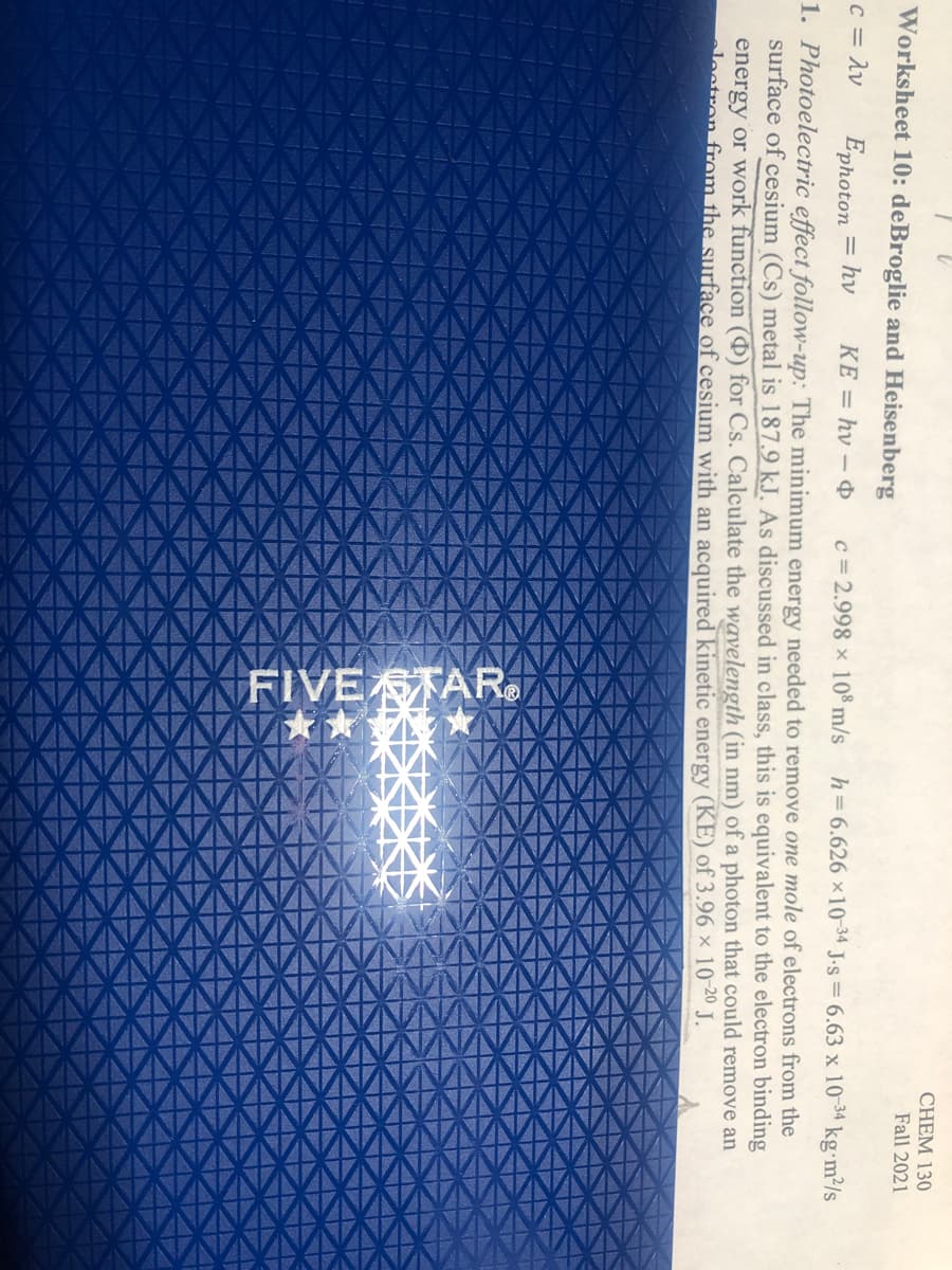 FIVE STAR.
XX
XX
Worksheet 10: deBroglie and Heisenberg
c = Av
Ephoton
= hv
CHEM 130
1. Photoelectric effect follow-up: The minimum energy needed to remove one mole of electrons from the
KE = hv – &
c = 2.998 × 108 m/s
h=6.626 ×10-34 J.s = 6.63 x 10-34 kg•m²/s
energy or work function (0) for Cs. Calculate the wavelength (in nm) of a photon that could remove an
Fall 2021
surface of cesium (Cs) metal is 187.9 kJ. As discussed in class, this is equivalent to the electron binding
lectron from the surface of cesium with an acquired kinetic energy (KE) of 3.96 x 10 20 J.
XX
XXXXX
XXXXXXX
XXXXX

