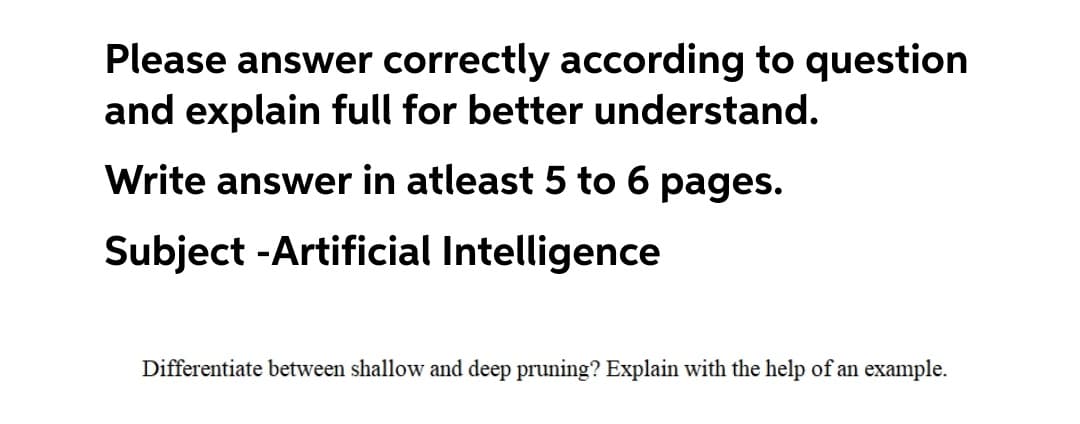 Please answer correctly according to question
and explain full for better understand.
Write answer in atleast 5 to 6 pages.
Subject -Artificial Intelligence
Differentiate between shallow and deep pruning? Explain with the help of an example.
