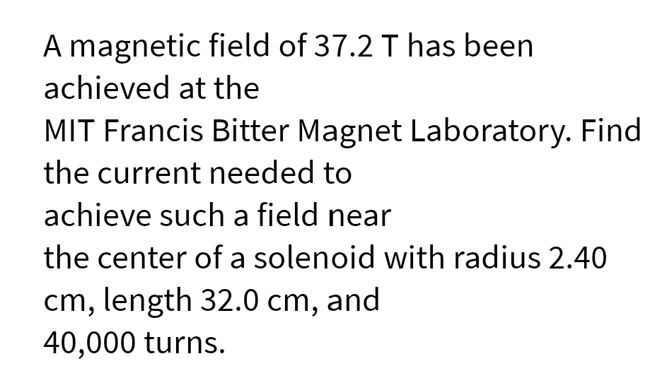 A magnetic field of 37.2 T has been
achieved at the
MIT Francis Bitter Magnet Laboratory. Find
the current needed to
achieve such a field near
the center of a solenoid with radius 2.40
cm, length 32.0 cm, and
40,000 turns.
