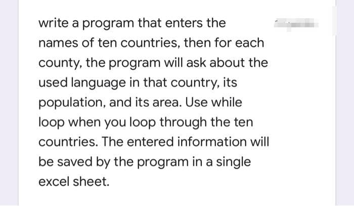 write a program that enters the
names of ten countries, then for each
county, the program will ask about the
used language in that country, its
population, and its area. Use while
loop when you loop through the ten
countries. The entered information will
be saved by the program in a single
excel sheet.
