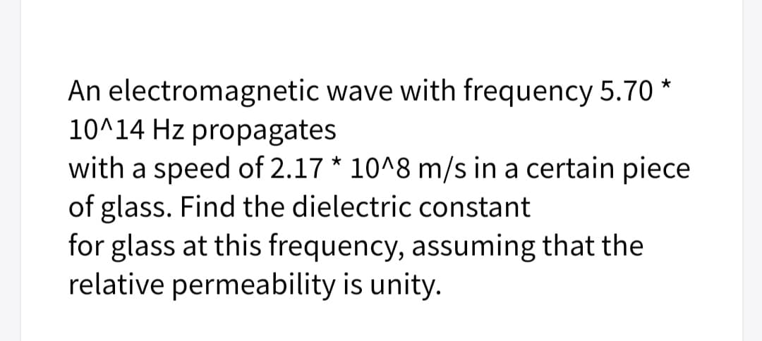 An electromagnetic wave with frequency 5.70 *
10^14 Hz propagates
with a speed of 2.17 * 10^8 m/s in a certain piece
of glass. Find the dielectric constant
for glass at this frequency, assuming that the
relative permeability is unity.
