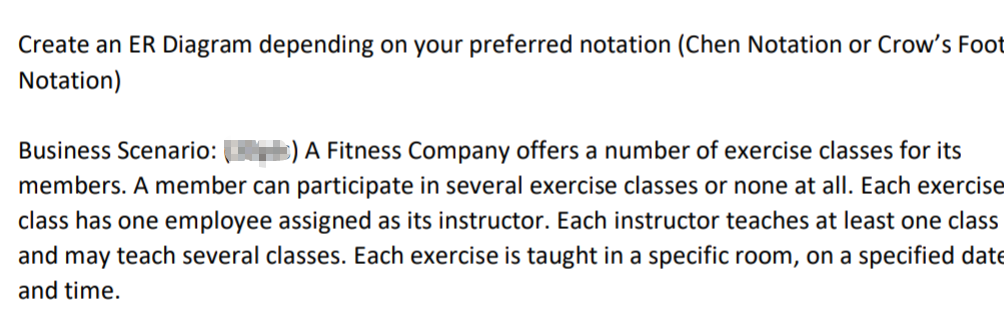 Create an ER Diagram depending on your preferred notation (Chen Notation or Crow's Foot
Notation)
Business Scenario:
s) A Fitness Company offers a number of exercise classes for its
members. A member can participate in several exercise classes or none at all. Each exercise
class has one employee assigned as its instructor. Each instructor teaches at least one class
and may teach several classes. Each exercise is taught in a specific room, on a specified date
and time.
