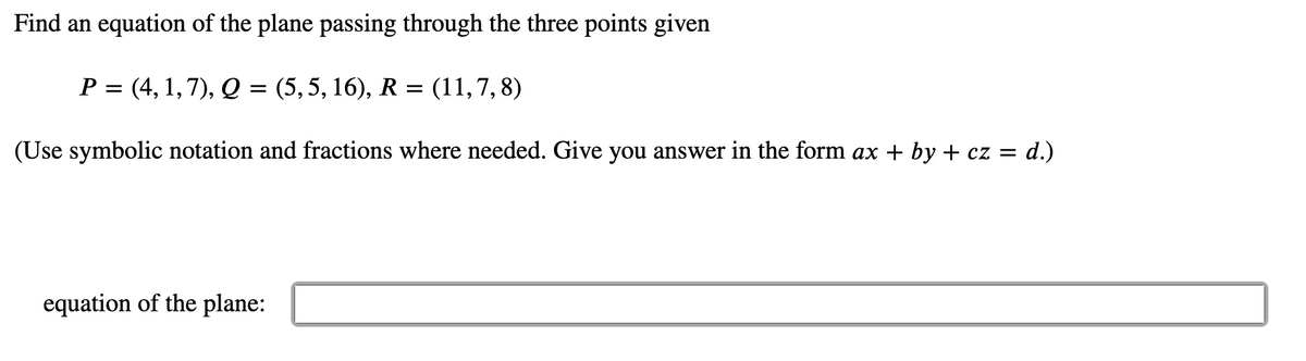 Find an equation of the plane passing through the three points given
P = (4, 1, 7), Q = (5,5, 16), R = (11,7, 8)
(Use symbolic notation and fractions where needed. Give you answer in the form ax + by + cz = d.)
equation of the plane:
