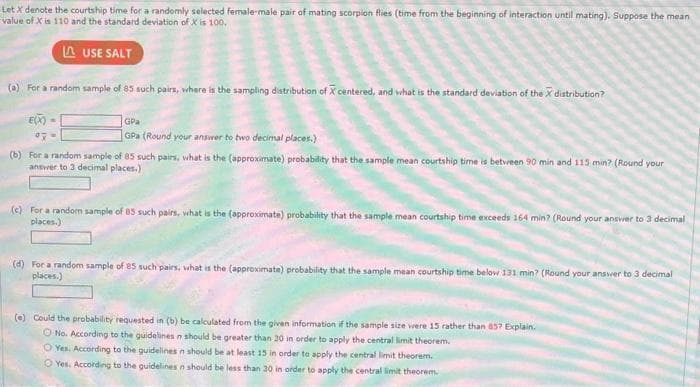 Let X denote the courtship time for a randomly selected female-male pair of mating scorpion flies (time from the beginning of interaction until mating). Suppose the mean
value of X is 110 and the standard deviation of X is 100.
LAUSE SALT
(a) For a random sample of 85 such pairs, where is the sampling distribution of X centered, and what is the standard deviation of the X distribution?
E(X)=
07
GPa
GPa (Round your answer to two decimal places.)
(b) For a random sample of 85 such pairs, what is the (approximate) probability that the sample mean courtship time is between 90 min and 115 min? (Round your
answer to 3 decimal places.)
(c) For a random sample of 85 such pairs, what is the (approximate) probability that the sample mean courtship time exceeds 164 min? (Round your answer to 3 decimal
places.)
(d) For a random sample of 85 such pairs, what is the (approximate) probability that the sample mean courtship time below 131 min? (Round your answer to 3 decimal
places.)
(e) Could the probability requested in (b) be calculated from the given information if the sample size were 15 rather than 85? Explain.
O No. According to the guidelines n should be greater than 30 in order to apply the central limit theorem.
O Yes. According to the guidelines n should be at least 15 in order to apply the central limit theorem.
O Yes. According to the guidelines n should be less than 30 in order to apply the central limit theorem.