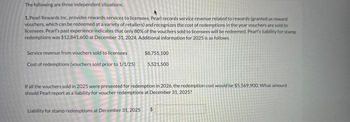 The following are three independent situations.
1. Pearl Rewards Inc. provides rewards services to licensees. Pearl records service revenue related to rewards (granted as reward
vouchers, which can be redeemed at a variety of retailers) and recognizes the cost of redemptions in the year vouchers are sold to
licensees. Pearl's past experience indicates that only 80% of the vouchers sold to licensees will be redeemed. Pearl's liability for stamp
redemptions was $12,841,600 at December 31, 2024. Additional information for 2025 is as follows.
Service revenue from vouchers sold to licensees
Cost of redemptions (vouchers sold prior to 1/1/25)
$8,755,100
5,521,500
If all the vouchers sold in 2025 were presented for redemption in 2026, the redemption cost would be $5.569.900. What amount
should Pearl report as a liability for voucher redemptions at December 31, 2025?
Liability for stamp redemptions at December 31, 2025 $