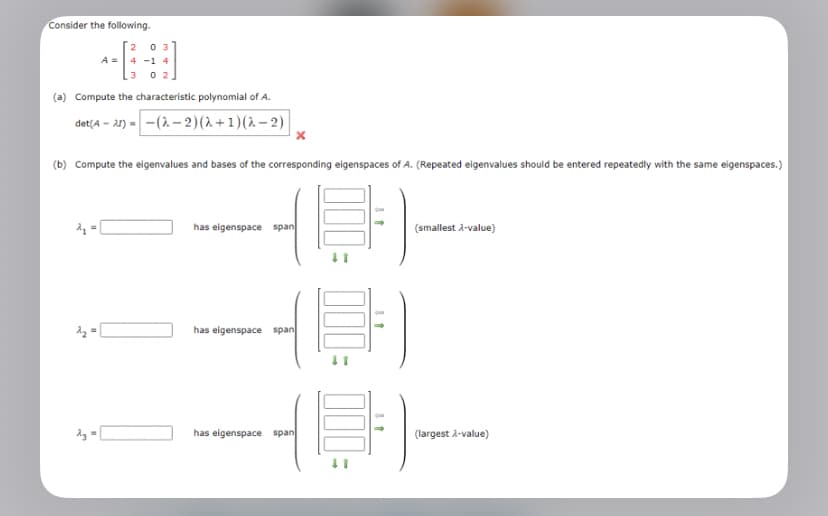 Consider the following.
3 02
(a) Compute the characteristic polynomial of A.
det (4-21)-(2-2)(2+1)(2-2)
2₁
A =
2₂ =
0
(b) Compute the eigenvalues and bases of the corresponding eigenspaces of A. (Repeated eigenvalues should be entered repeatedly with the same eigenspaces.)
(E)-
2₂
x
has eigenspace span
has eigenspace span
has eigenspace span
(smallest λ-value)
--
(largest λ-value)