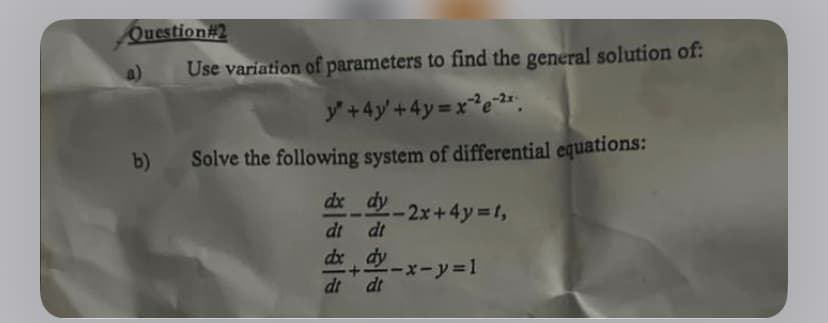 Question #2
a)
b)
Use variation of parameters to find the general solution of:
y + 4y +4y=x²2e-2x
Solve the following system of differential equations:
dx_dy-2x+4y=t,
dt dt
dx dy
dt dt
--x-y=1