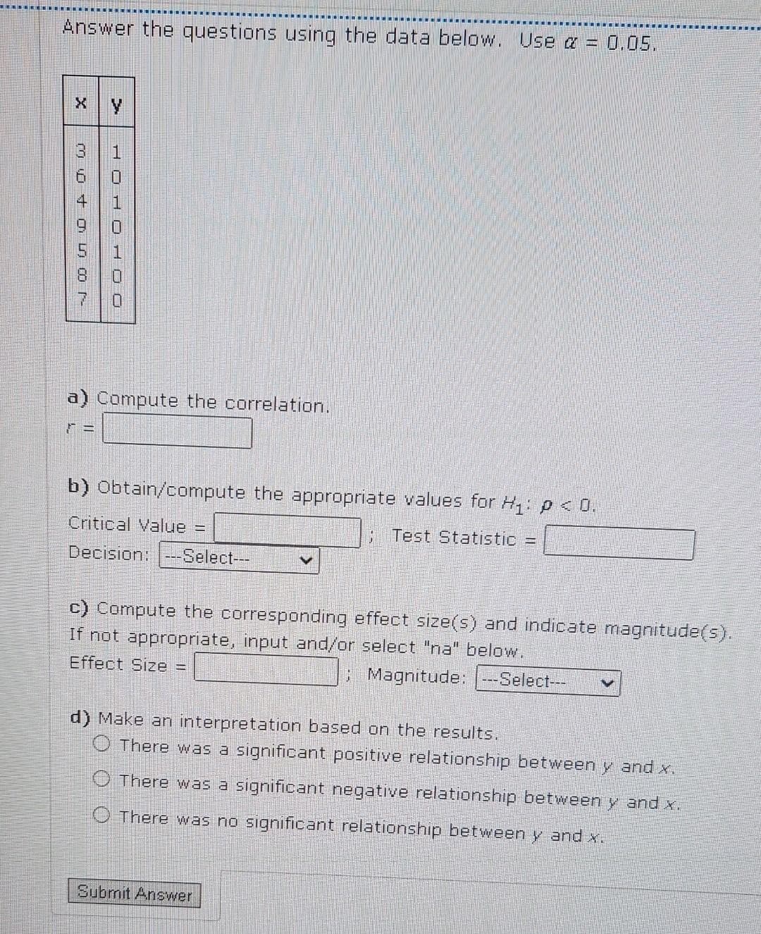 Answer the questions using the data below. Use α = 0.05.
moto cor
3
JOHO7OO
1
1
0
0
a) Compute the correlation.
b) Obtain/compute the appropriate values for H₁: p < 0.
Critical Value =
; Test Statistic =
Decision: -Select---
c) Compute the corresponding effect size(s) and indicate magnitude(s).
If not appropriate, input and/or select "na" below.
Effect Size =
; Magnitude: ---Select---
d) Make an interpretation based on the results.
There was a significant positive relationship between y and x.
There was a significant negative relationship between y and x.
There was no significant relationship between y and x.
Submit Answer