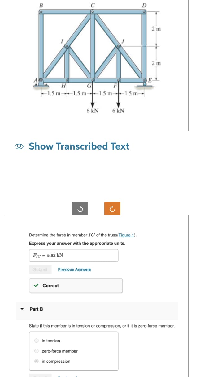 B
H
G
-1.5 m-1.5 m-1.5 m-1.5 m-
Show Transcribed Text
Determine the force in member IC of the truss(Figure 1).
Express your answer with the appropriate units.
FIC= 5.62 kN
Submit Previous Answers
✓ Correct
Part B
6 kN
in tension
6 kN
Ozero-force member
in compression
2 m
State if this member is in tension or compression, or if it is zero-force member.
2 m
E-