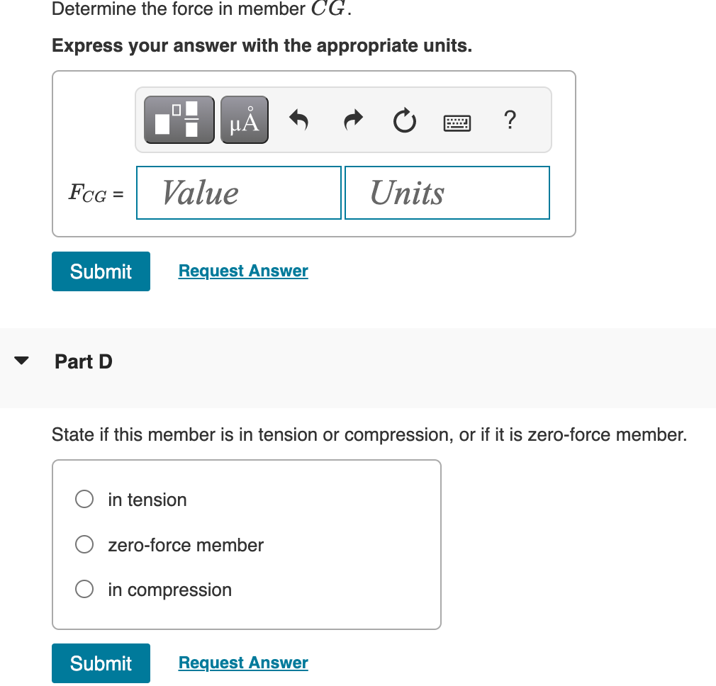 Determine the force in member CG.
Express your answer with the appropriate units.
FCG =
Part D
μÃ
Value
Submit Request Answer
in tension
State if this member is in tension or compression, or if it is zero-force member.
zero-force member
in compression
Units
Submit Request Answer
?